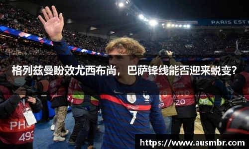 格列兹曼盼效尤西布尚，巴萨锋线能否迎来蜕变？