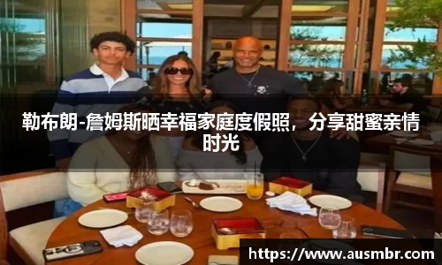 勒布朗-詹姆斯晒幸福家庭度假照，分享甜蜜亲情时光