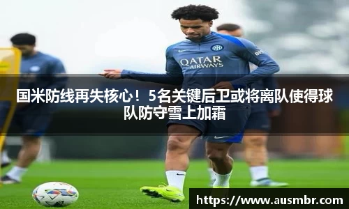 国米防线再失核心！5名关键后卫或将离队使得球队防守雪上加霜